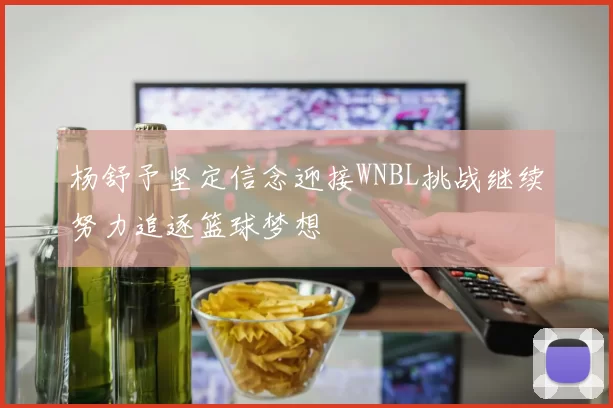 杨舒予坚定信念迎接WNBL挑战继续努力追逐篮球梦想