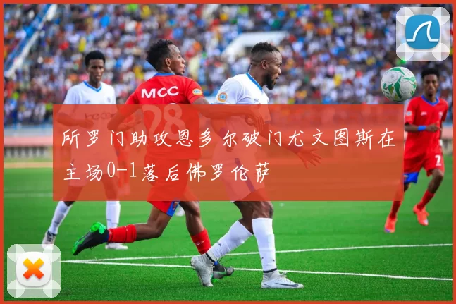 所罗门助攻恩多尔破门尤文图斯在主场0-1落后佛罗伦萨