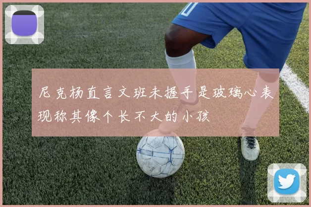 尼克杨直言文班未握手是玻璃心表现称其像个长不大的小孩