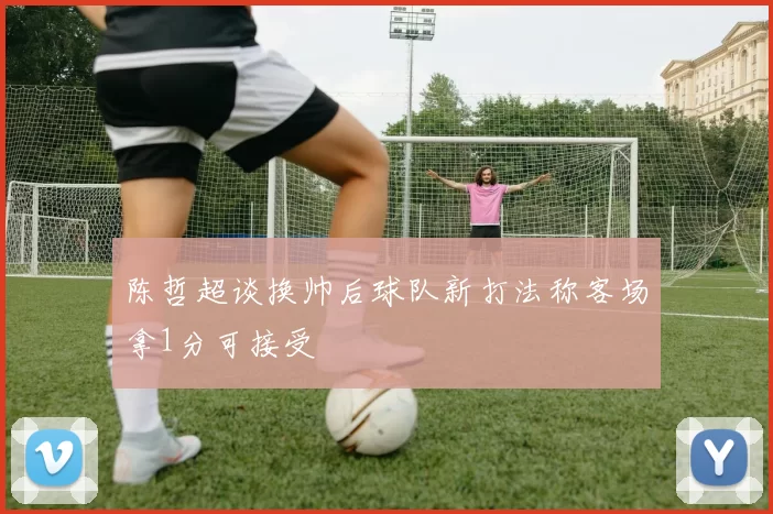 陈哲超谈换帅后球队新打法称客场拿1分可接受