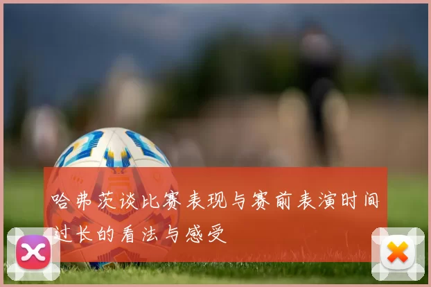 哈弗茨谈比赛表现与赛前表演时间过长的看法与感受
