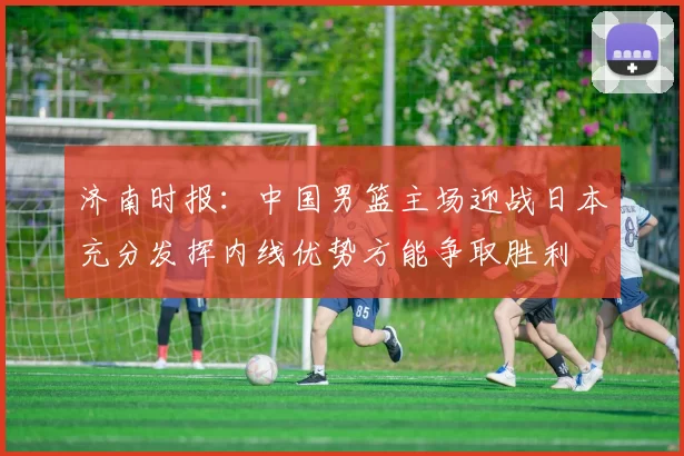 济南时报：中国男篮主场迎战日本充分发挥内线优势方能争取胜利