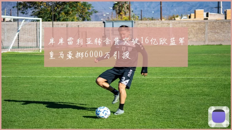 库库雷利亚转会费突破16亿欧蓝军皇马豪掷6000万引援