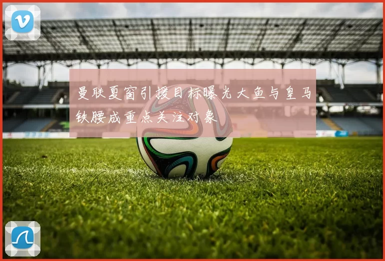 曼联夏窗引援目标曝光大鱼与皇马铁腰成重点关注对象