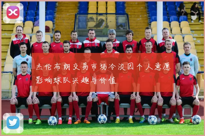 杰伦布朗交易市场冷淡因个人意愿影响球队兴趣与价值