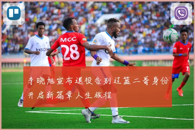 李晓旭宣布退役告别辽篮二哥身份开启新篇章人生旅程