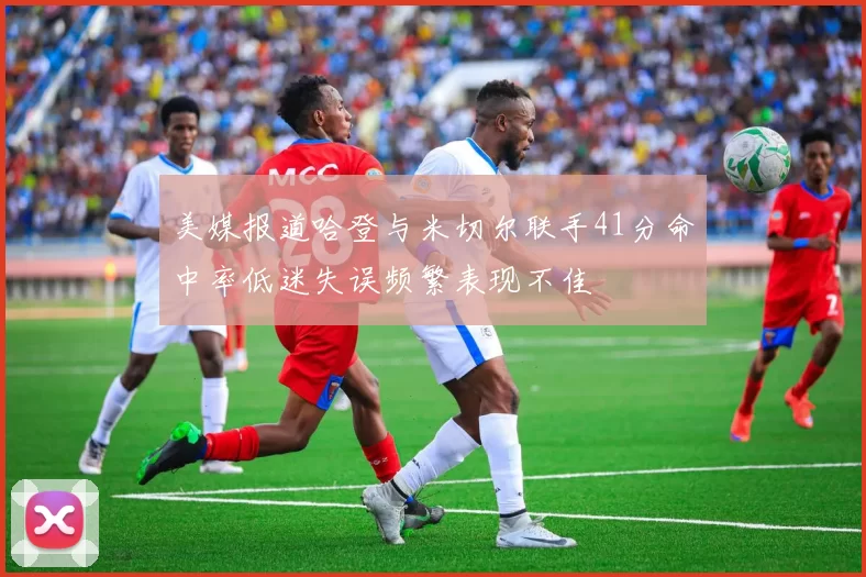 美媒报道哈登与米切尔联手41分命中率低迷失误频繁表现不佳