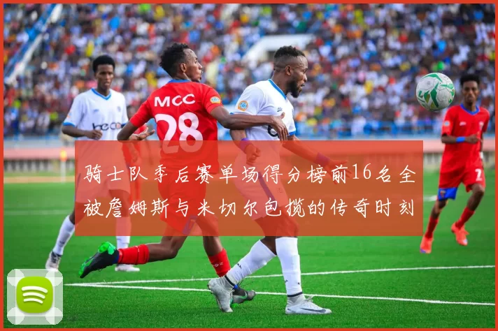 骑士队季后赛单场得分榜前16名全被詹姆斯与米切尔包揽的传奇时刻