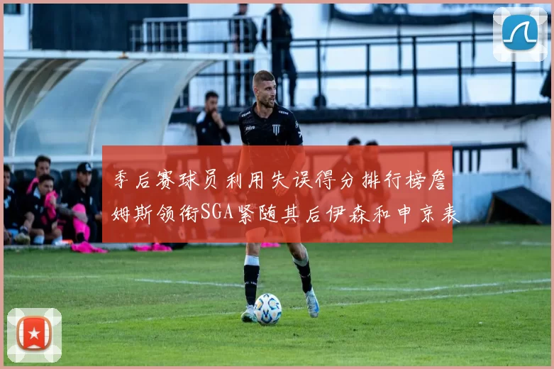 季后赛球员利用失误得分排行榜詹姆斯领衔SGA紧随其后伊森和申京表现不俗