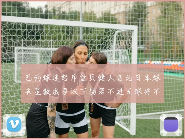 巴西球迷怒斥盐贝健人言论日本球衣星数成争议下场若不进五球将不庆祝