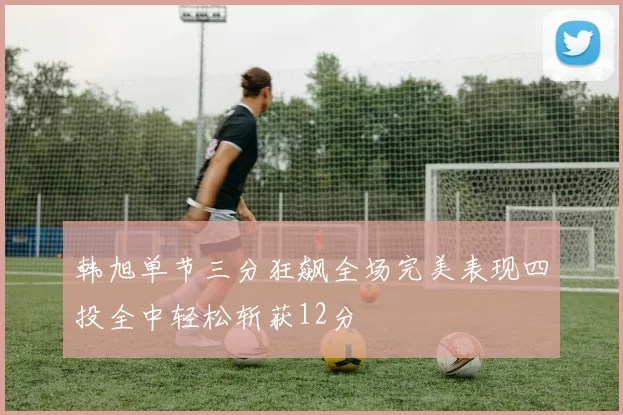韩旭单节三分狂飙全场完美表现四投全中轻松斩获12分