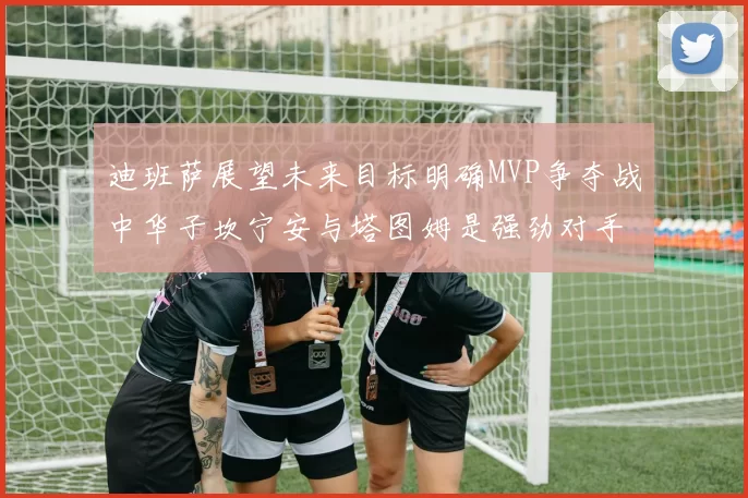 迪班萨展望未来目标明确MVP争夺战中华子坎宁安与塔图姆是强劲对手