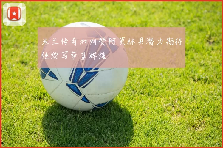 米兰传奇加利赞阿莫林具潜力期待他续写萨基辉煌