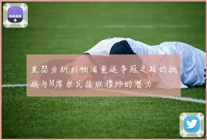 里瑟分析利物浦重返争冠之路的挑战与M席尔瓦接班穆帅的潜力
